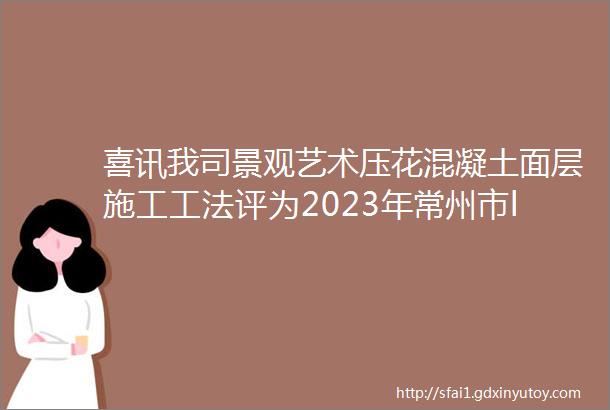 喜讯我司景观艺术压花混凝土面层施工工法评为2023年常州市ldquo优秀工法rdquo