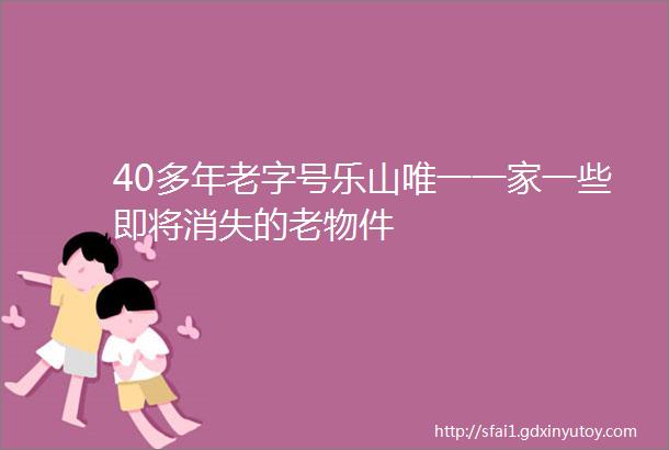 40多年老字号乐山唯一一家一些即将消失的老物件