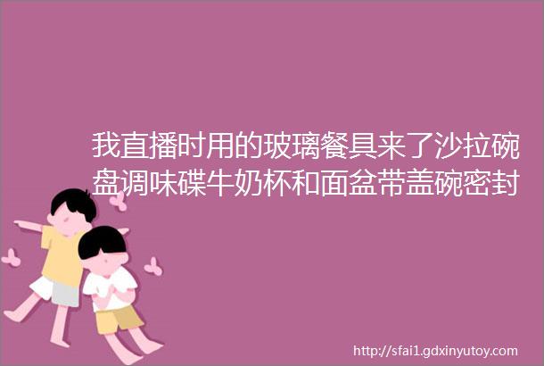 我直播时用的玻璃餐具来了沙拉碗盘调味碟牛奶杯和面盆带盖碗密封罐helliphellip