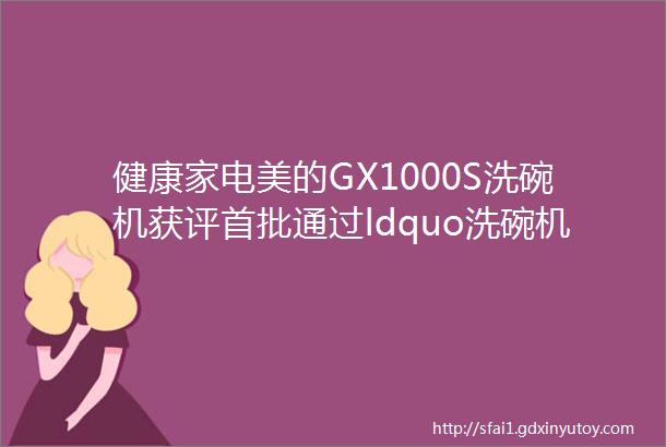 健康家电美的GX1000S洗碗机获评首批通过ldquo洗碗机保管等级认证rdquo优势产品