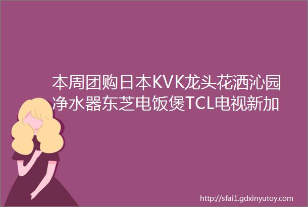 本周团购日本KVK龙头花洒沁园净水器东芝电饭煲TCL电视新加坡宜优比轨道插座北鼎小家电合集金可儿床垫床架