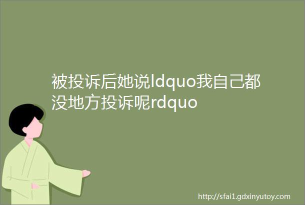 被投诉后她说ldquo我自己都没地方投诉呢rdquo