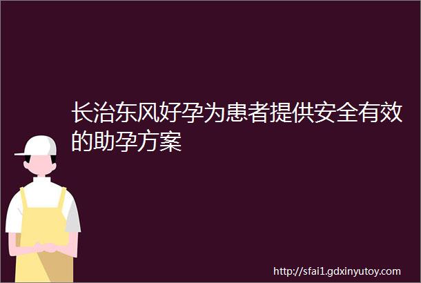 长治东风好孕为患者提供安全有效的助孕方案