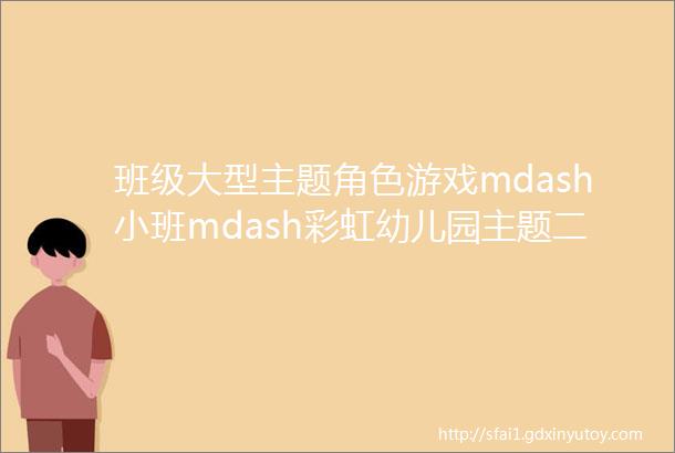 班级大型主题角色游戏mdash小班mdash彩虹幼儿园主题二幼儿园里朋友多第二期