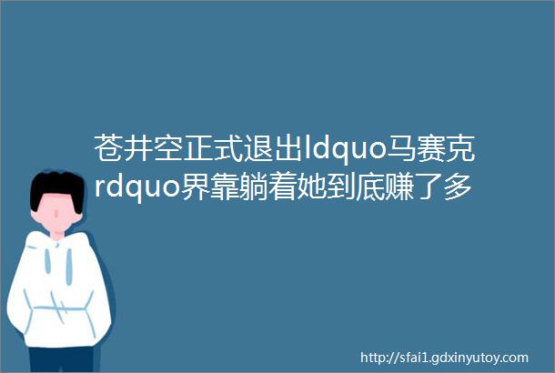 苍井空正式退出ldquo马赛克rdquo界靠躺着她到底赚了多少钱