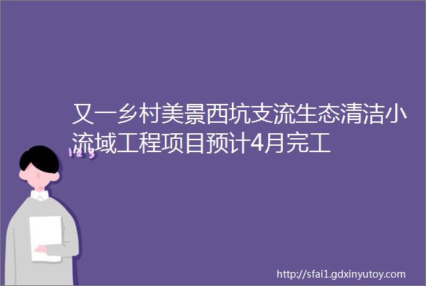 又一乡村美景西坑支流生态清洁小流域工程项目预计4月完工