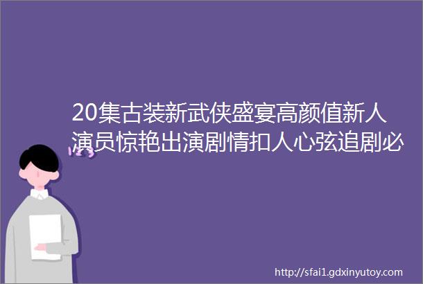 20集古装新武侠盛宴高颜值新人演员惊艳出演剧情扣人心弦追剧必备