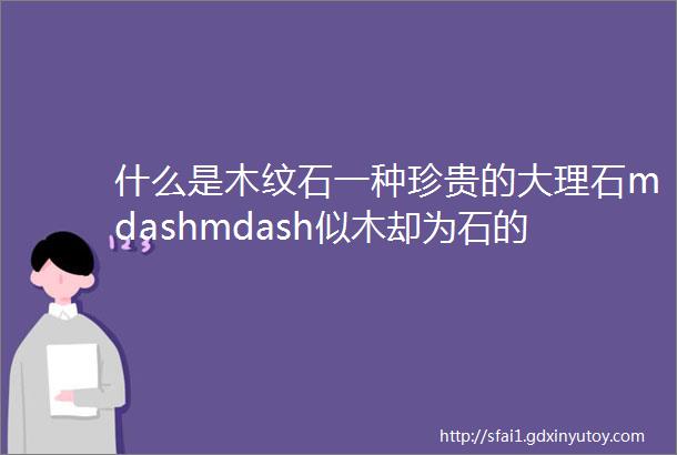 什么是木纹石一种珍贵的大理石mdashmdash似木却为石的建筑材料