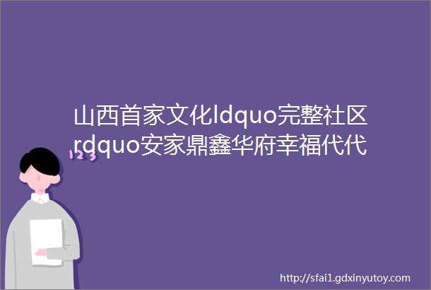 山西首家文化ldquo完整社区rdquo安家鼎鑫华府幸福代代相传