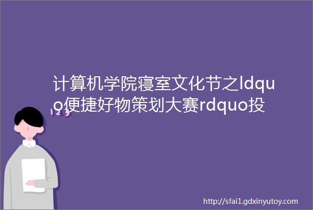 计算机学院寝室文化节之ldquo便捷好物策划大赛rdquo投票ing