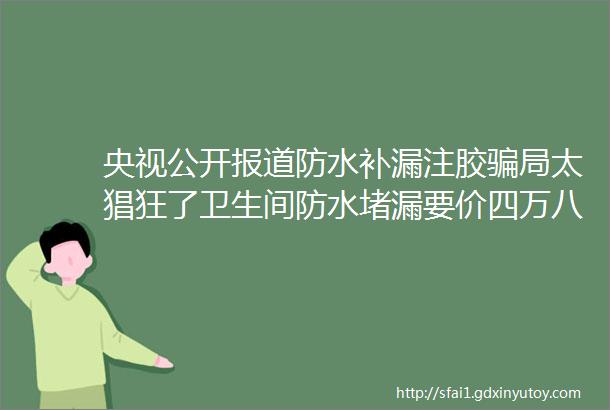 央视公开报道防水补漏注胶骗局太猖狂了卫生间防水堵漏要价四万八关键是还修不住