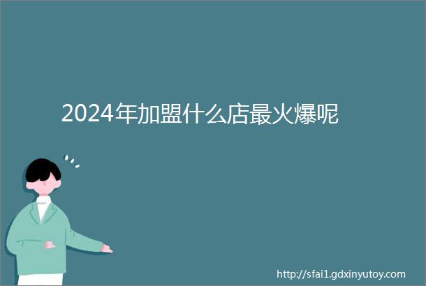 2024年加盟什么店最火爆呢